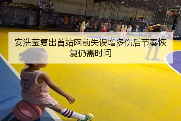 安洗莹复出首站网前失误增多伤后节奏恢复仍需时间